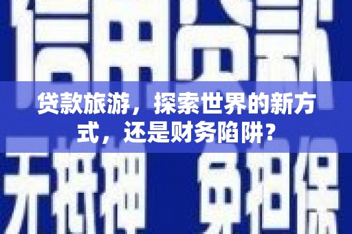 三门峡贷款旅游，探索世界的新方式，还是财务陷阱？