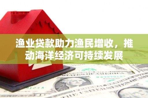 三门峡渔业贷款助力渔民增收，推动海洋经济可持续发展