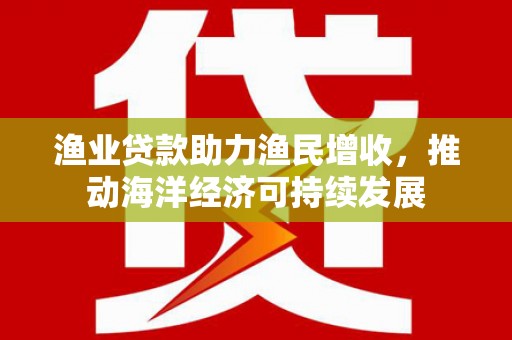 三门峡渔业贷款助力渔民增收，推动海洋经济可持续发展