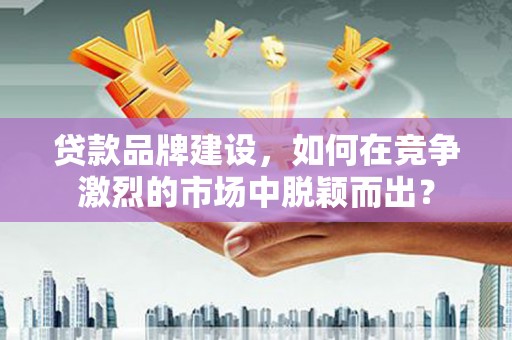 三门峡贷款品牌建设，如何在竞争激烈的市场中脱颖而出？