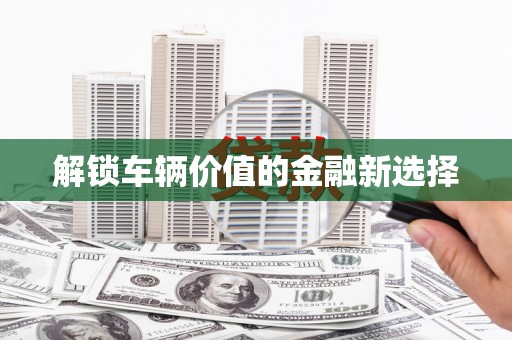 三门峡解锁车辆价值的金融新选择